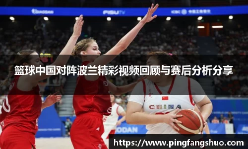 篮球中国对阵波兰精彩视频回顾与赛后分析分享