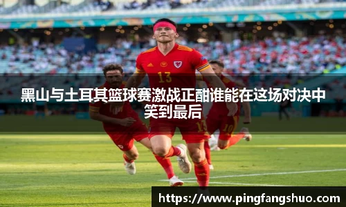 黑山与土耳其篮球赛激战正酣谁能在这场对决中笑到最后