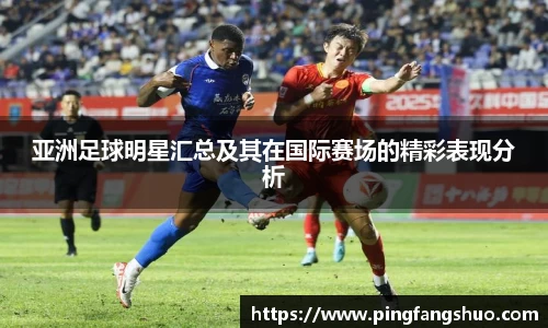 亚洲足球明星汇总及其在国际赛场的精彩表现分析
