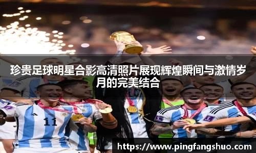 珍贵足球明星合影高清照片展现辉煌瞬间与激情岁月的完美结合